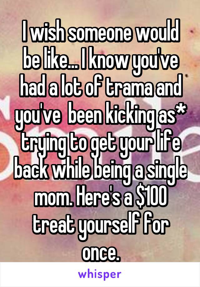 I wish someone would be like... I know you've had a lot of trama and you've  been kicking as* trying to get your life back while being a single mom. Here's a $100 treat yourself for once.