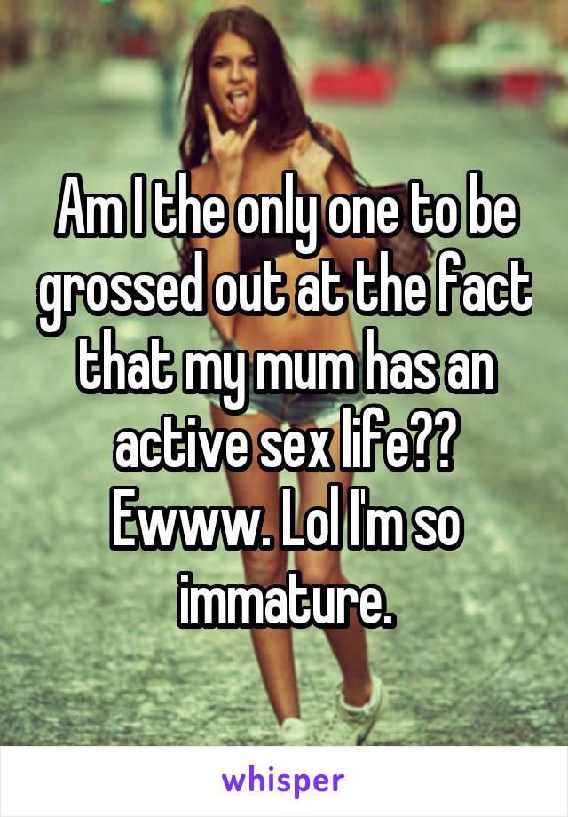Am I the only one to be grossed out at the fact that my mum has an active sex life?? Ewww. Lol I'm so immature.
