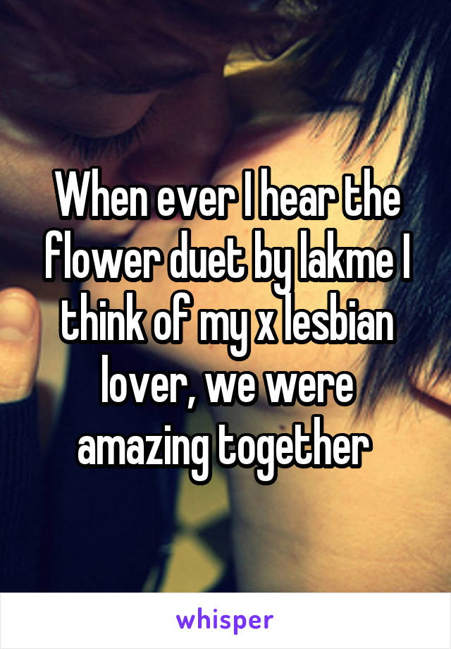 When ever I hear the flower duet by lakme I think of my x lesbian lover, we were amazing together 