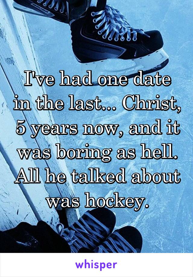 I've had one date in the last... Christ, 5 years now, and it was boring as hell. All he talked about was hockey.