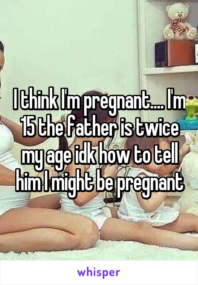 I think I'm pregnant.... I'm 15 the father is twice my age idk how to tell him I might be pregnant