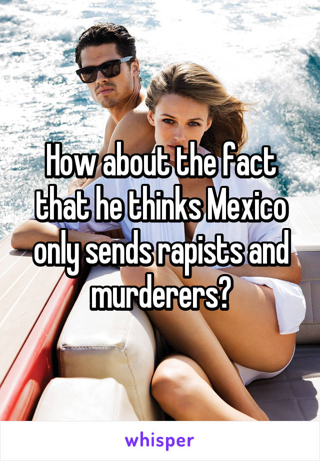 How about the fact that he thinks Mexico only sends rapists and murderers?