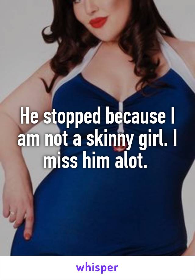 He stopped because I am not a skinny girl. I miss him alot. 