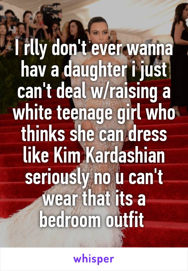 I rlly don't ever wanna hav a daughter i just can't deal w/raising a white teenage girl who thinks she can dress like Kim Kardashian seriously no u can't wear that its a bedroom outfit 
