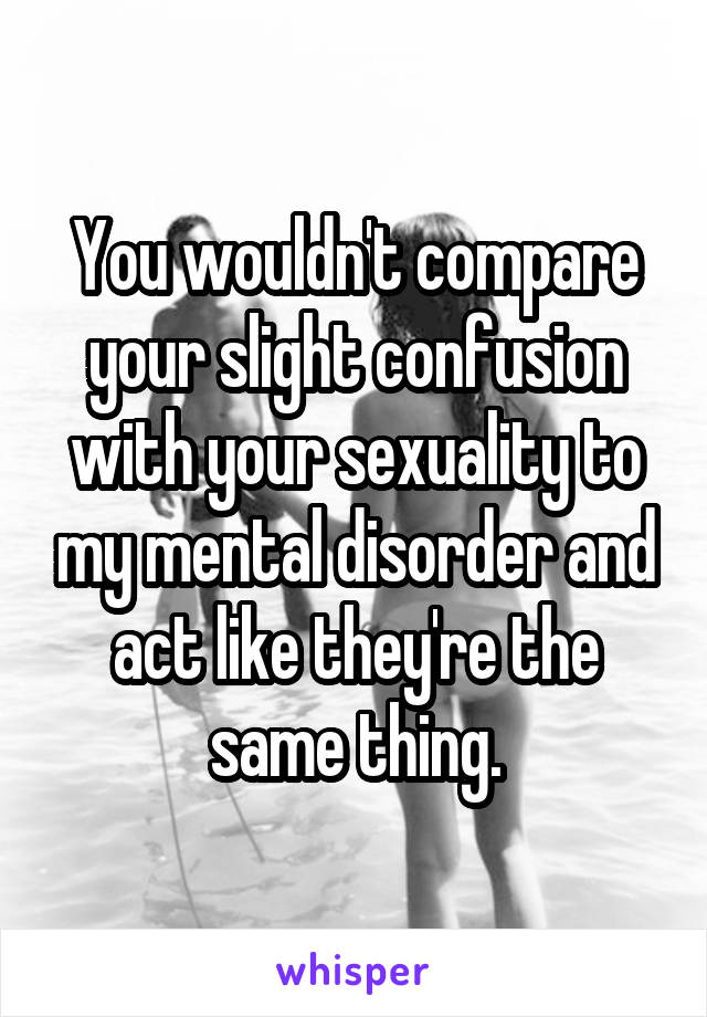 You wouldn't compare your slight confusion with your sexuality to my mental disorder and act like they're the same thing.