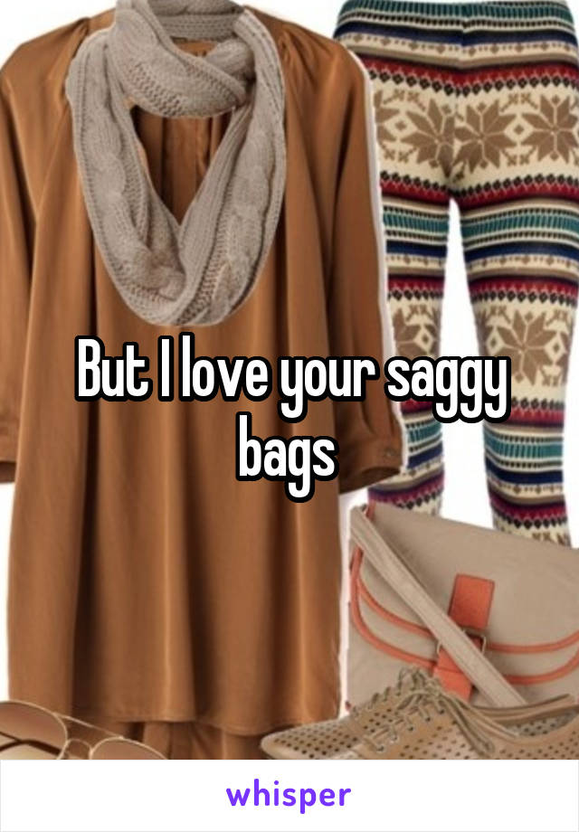 But I love your saggy bags 