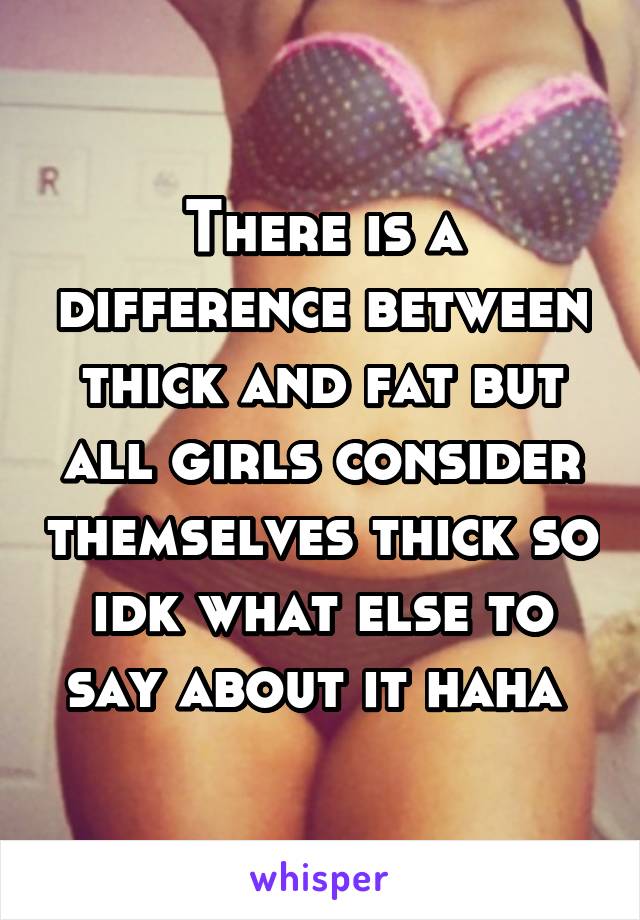 There is a difference between thick and fat but all girls consider themselves thick so idk what else to say about it haha 