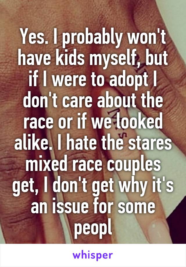 Yes. I probably won't have kids myself, but if I were to adopt I don't care about the race or if we looked alike. I hate the stares mixed race couples get, I don't get why it's an issue for some peopl
