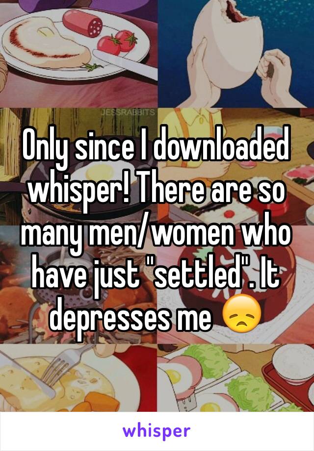 Only since I downloaded whisper! There are so many men/women who have just "settled". It depresses me 😞