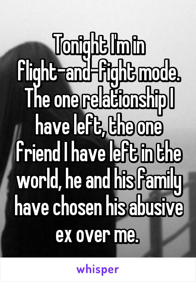 Tonight I'm in flight-and-fight mode. The one relationship I have left, the one friend I have left in the world, he and his family have chosen his abusive ex over me. 