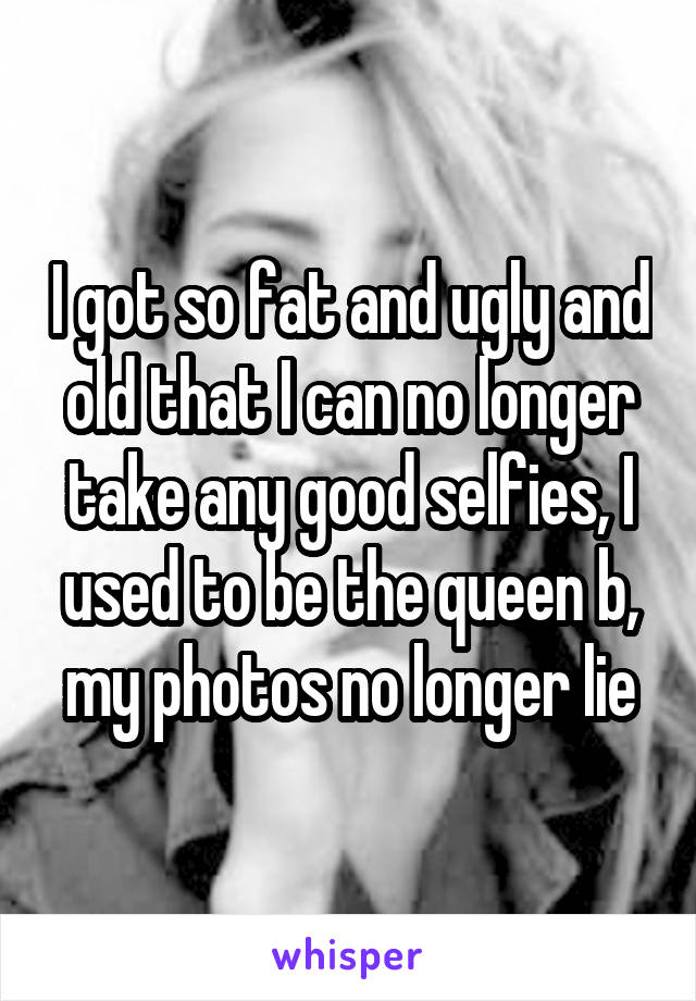 I got so fat and ugly and old that I can no longer take any good selfies, I used to be the queen b, my photos no longer lie