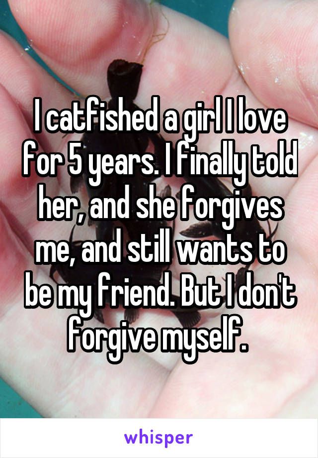 I catfished a girl I love for 5 years. I finally told her, and she forgives me, and still wants to be my friend. But I don't forgive myself. 