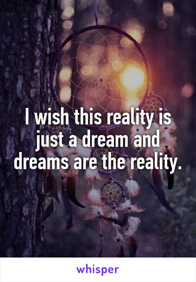I wish this reality is just a dream and dreams are the reality.