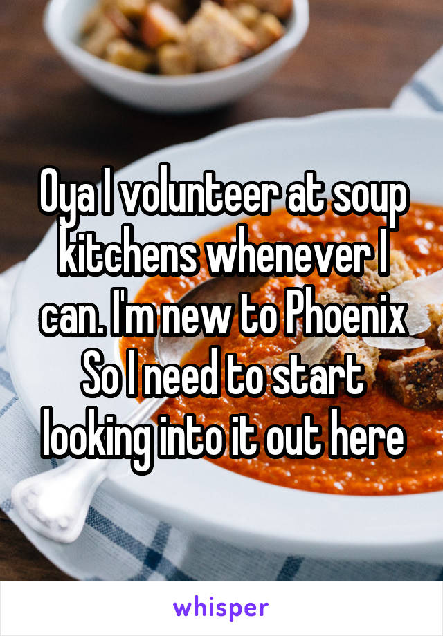Oya I volunteer at soup kitchens whenever I can. I'm new to Phoenix So I need to start looking into it out here