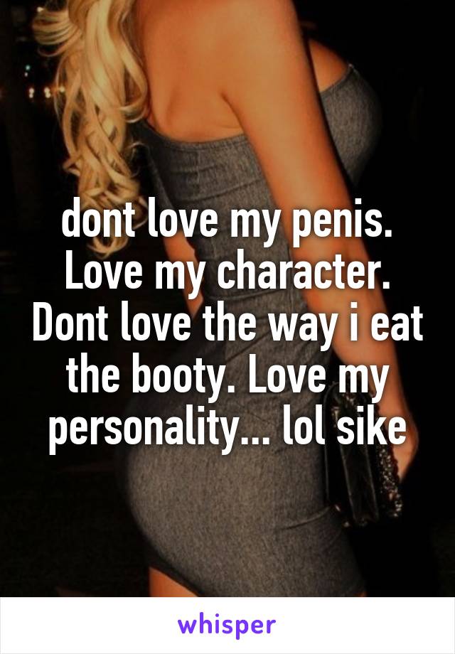 dont love my penis. Love my character. Dont love the way i eat the booty. Love my personality... lol sike