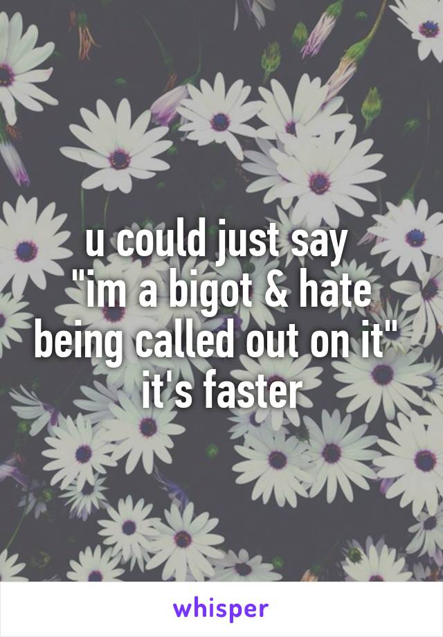 u could just say 
"im a bigot & hate being called out on it" 
it's faster