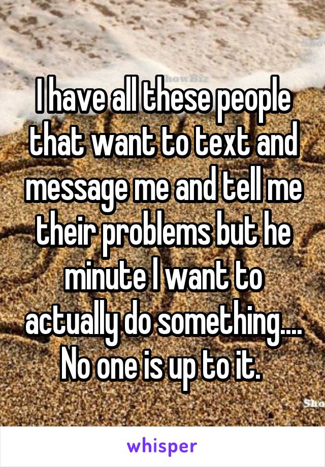 I have all these people that want to text and message me and tell me their problems but he minute I want to actually do something.... No one is up to it. 