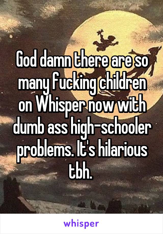 God damn there are so many fucking children on Whisper now with dumb ass high-schooler problems. It's hilarious tbh. 