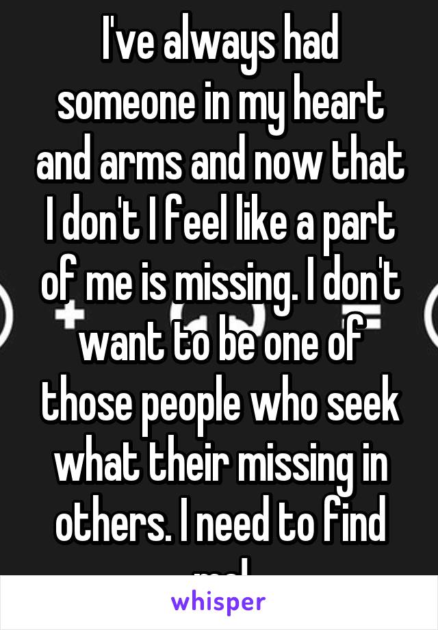 I've always had someone in my heart and arms and now that I don't I feel like a part of me is missing. I don't want to be one of those people who seek what their missing in others. I need to find me!