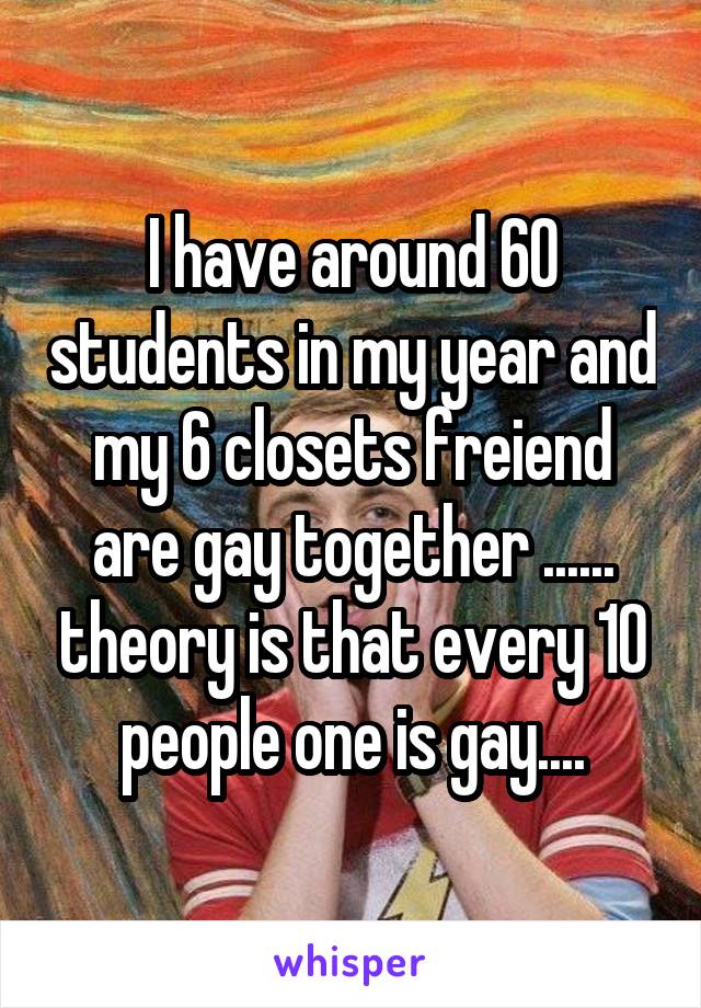 I have around 60 students in my year and my 6 closets freiend are gay together ...... theory is that every 10 people one is gay....