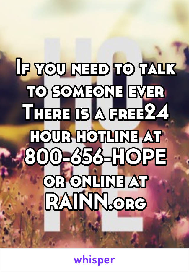 If you need to talk to someone ever There is a free24 hour hotline at 800-656-HOPE
or online at RAINN.org