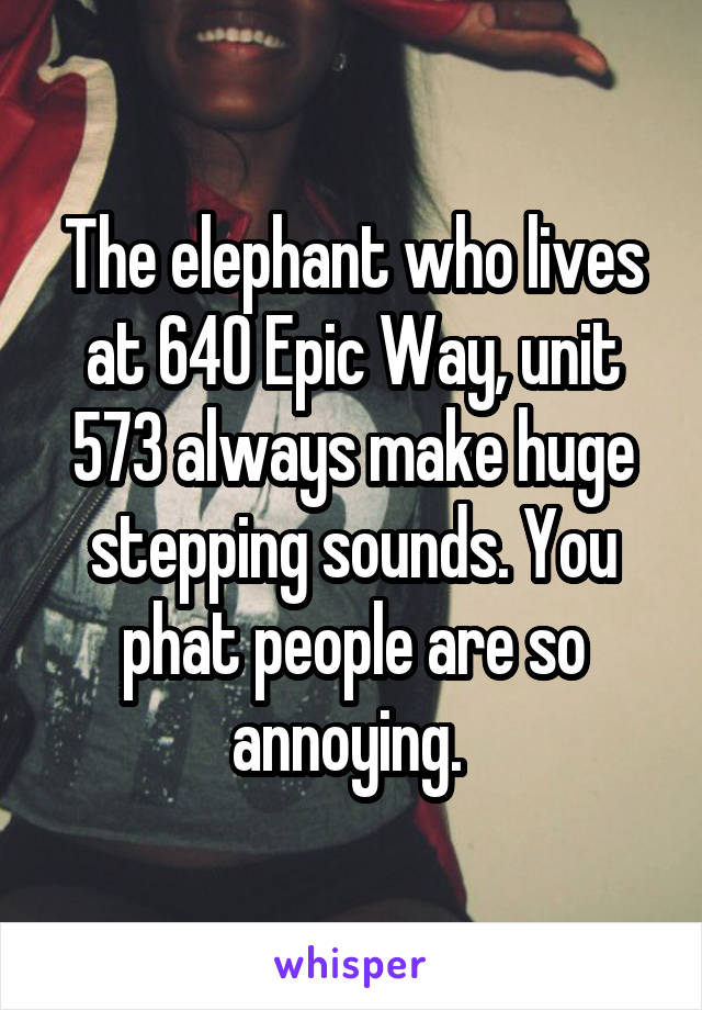 The elephant who lives at 640 Epic Way, unit 573 always make huge stepping sounds. You phat people are so annoying. 