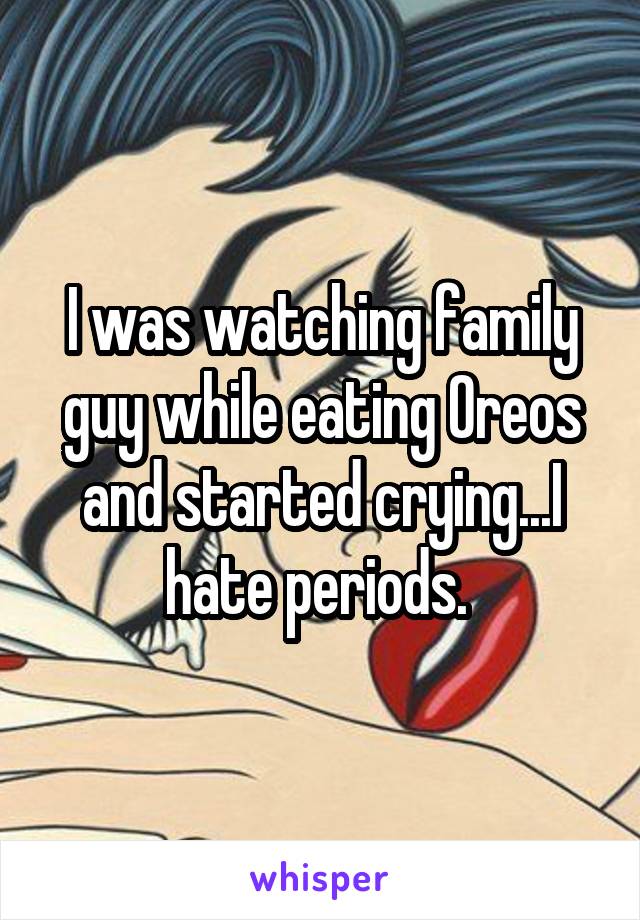 I was watching family guy while eating Oreos and started crying...I hate periods. 