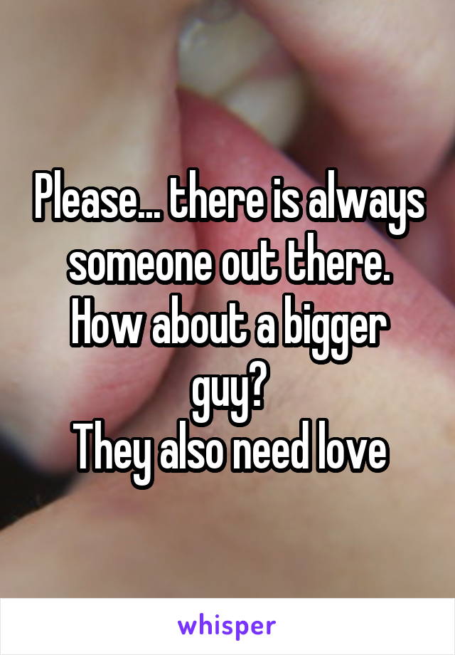 Please... there is always someone out there. How about a bigger guy?
They also need love