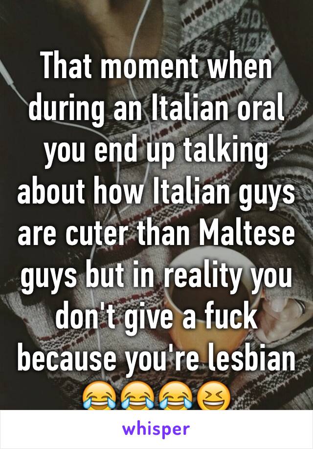 That moment when during an Italian oral you end up talking about how Italian guys are cuter than Maltese guys but in reality you don't give a fuck because you're lesbian 😂😂😂😆