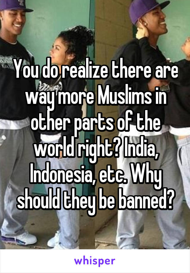 You do realize there are way more Muslims in other parts of the world right? India, Indonesia, etc. Why should they be banned?