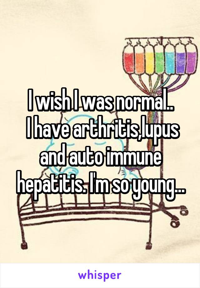 I wish I was normal..
 I have arthritis,lupus and auto immune hepatitis. I'm so young...