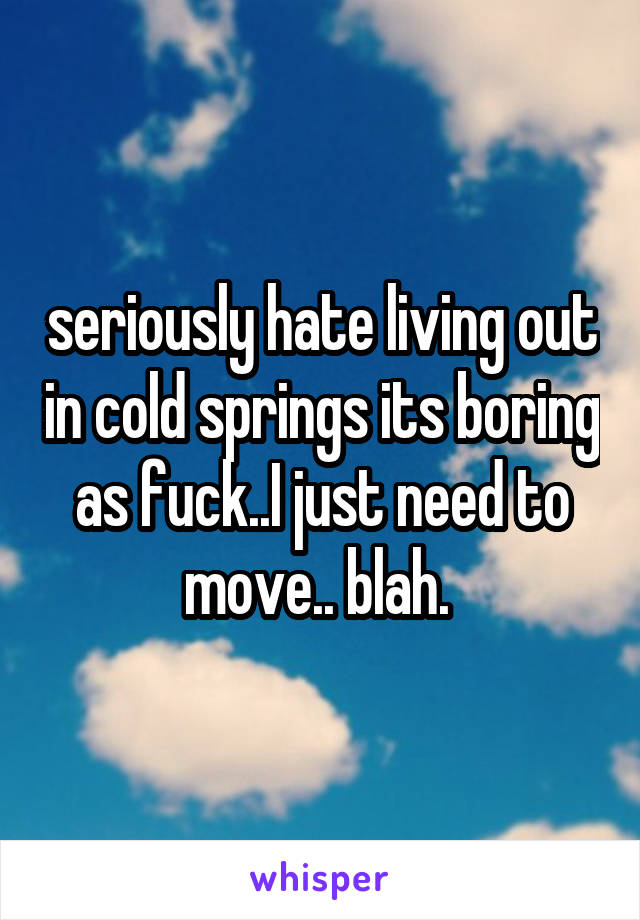 seriously hate living out in cold springs its boring as fuck..I just need to move.. blah. 