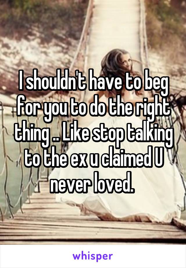 I shouldn't have to beg for you to do the right thing .. Like stop talking to the ex u claimed U never loved. 