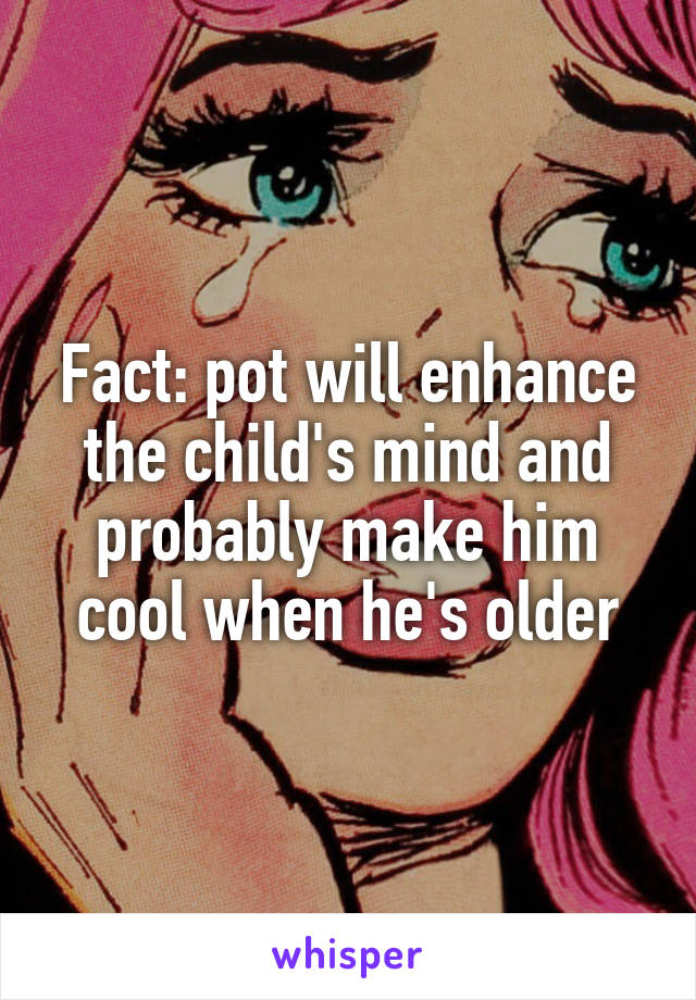 Fact: pot will enhance the child's mind and probably make him cool when he's older