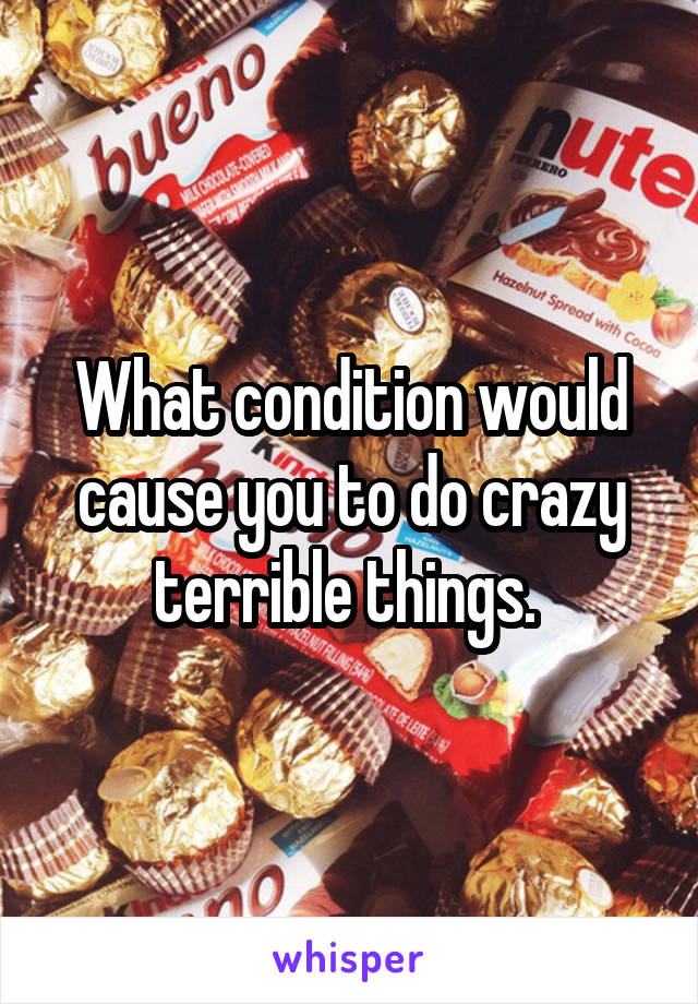 What condition would cause you to do crazy terrible things. 