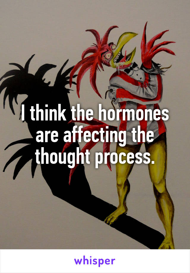 I think the hormones are affecting the thought process.