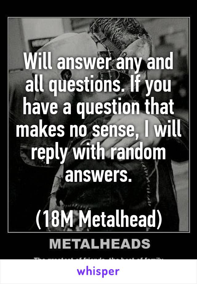 Will answer any and all questions. If you have a question that makes no sense, I will reply with random answers.

(18M Metalhead)