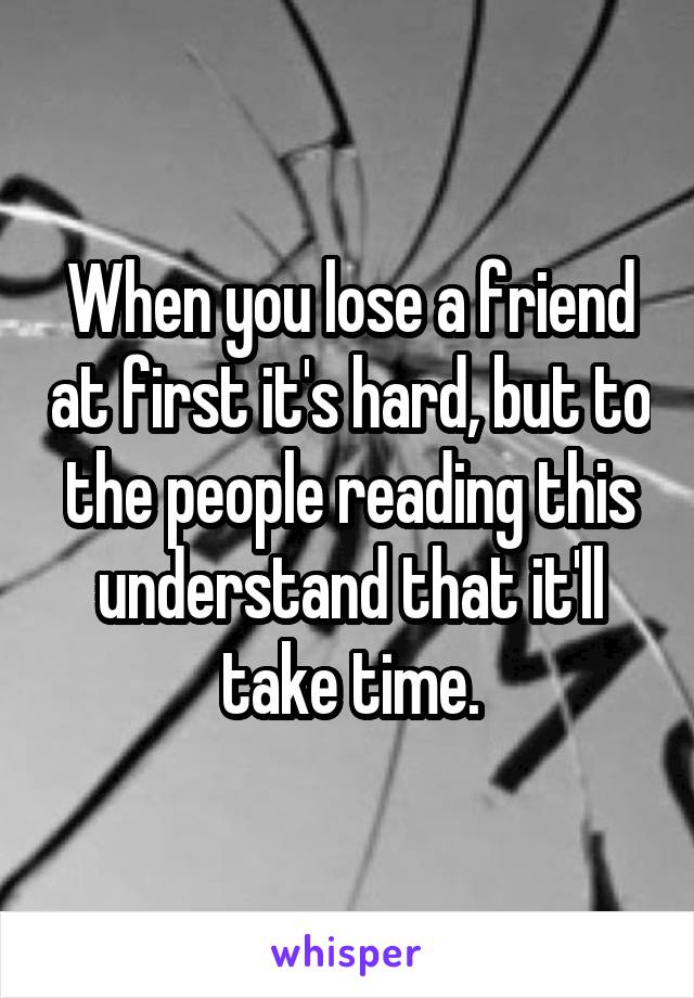 When you lose a friend at first it's hard, but to the people reading this understand that it'll take time.