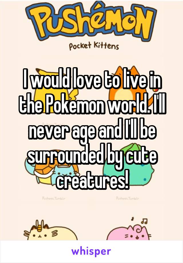 I would love to live in the Pokemon world. I'll never age and I'll be surrounded by cute creatures!