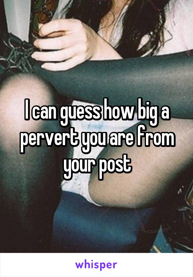 I can guess how big a pervert you are from your post