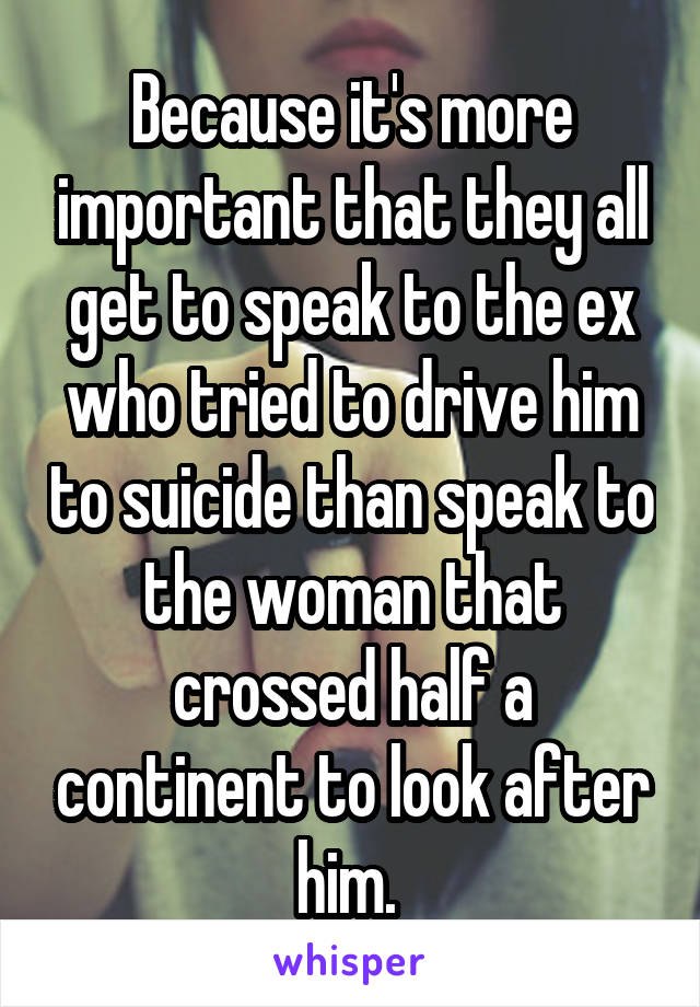 Because it's more important that they all get to speak to the ex who tried to drive him to suicide than speak to the woman that crossed half a continent to look after him. 