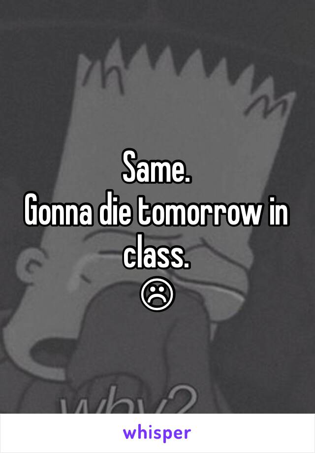 Same.
Gonna die tomorrow in class. 
☹ 