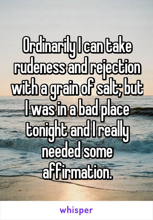 Ordinarily I can take rudeness and rejection with a grain of salt; but I was in a bad place tonight and I really needed some affirmation.
