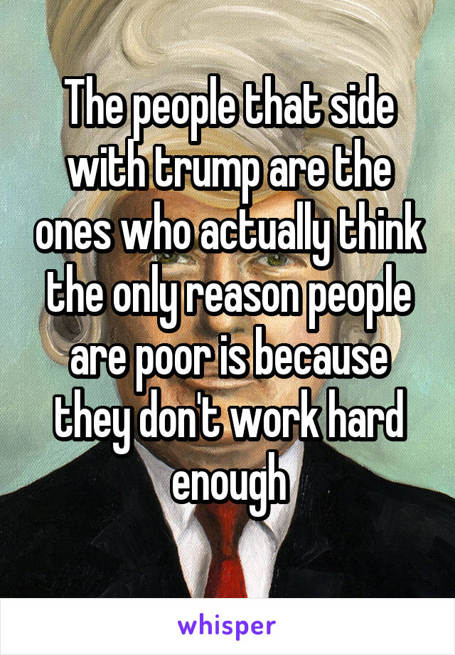 The people that side with trump are the ones who actually think the only reason people are poor is because they don't work hard enough
