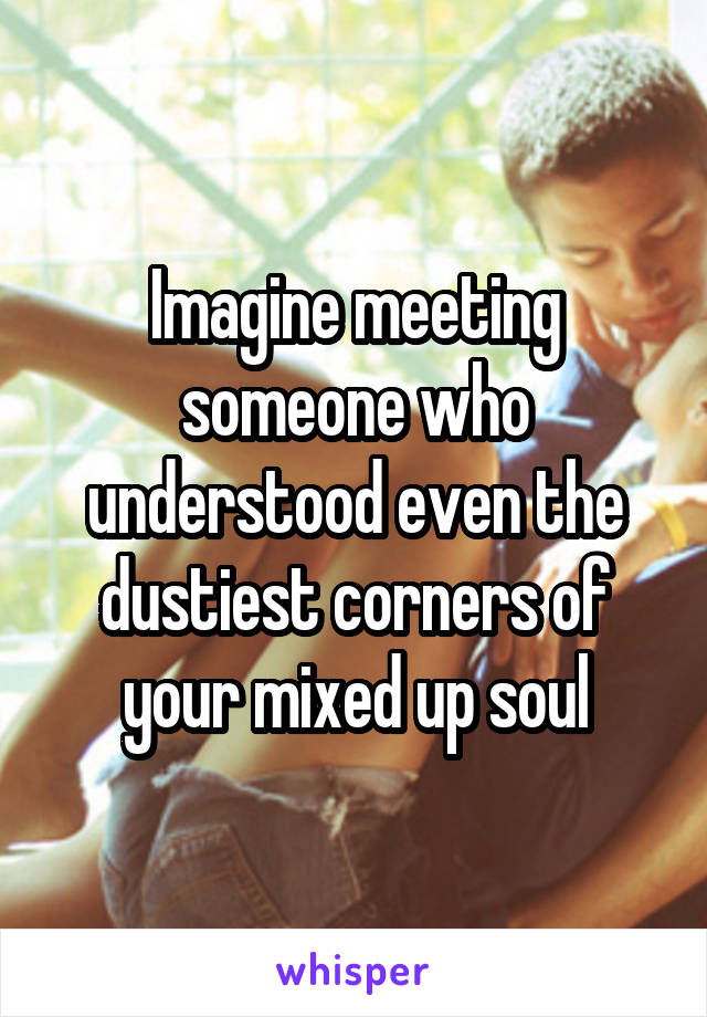 Imagine meeting someone who understood even the dustiest corners of your mixed up soul