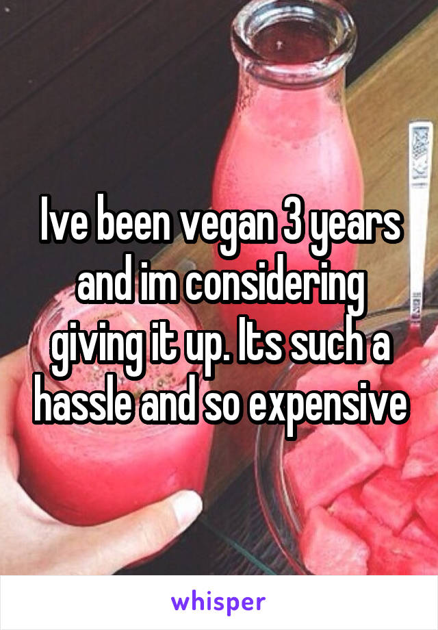 Ive been vegan 3 years and im considering giving it up. Its such a hassle and so expensive