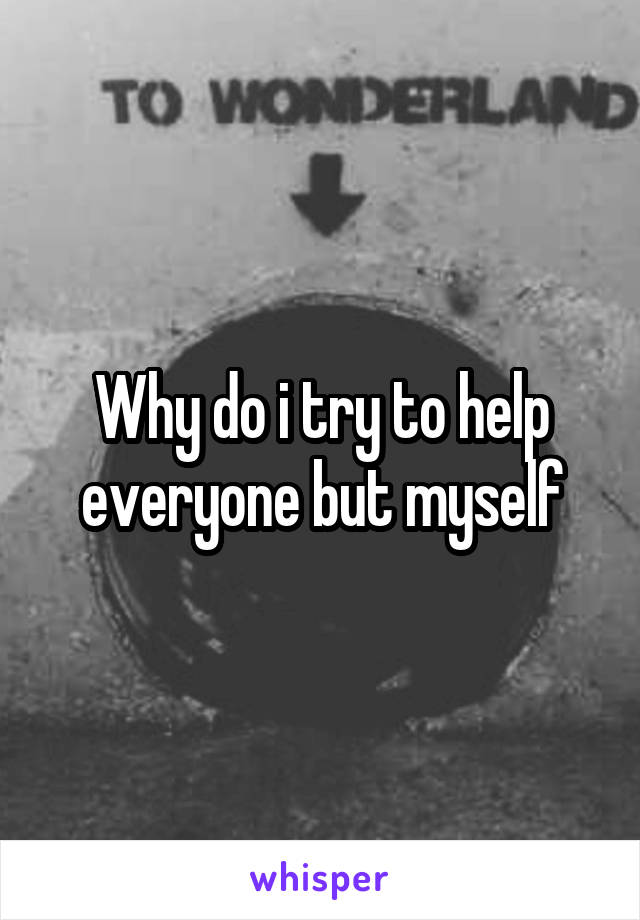Why do i try to help everyone but myself