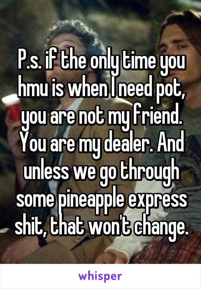 P.s. if the only time you hmu is when I need pot, you are not my friend. You are my dealer. And unless we go through some pineapple express shit, that won't change.