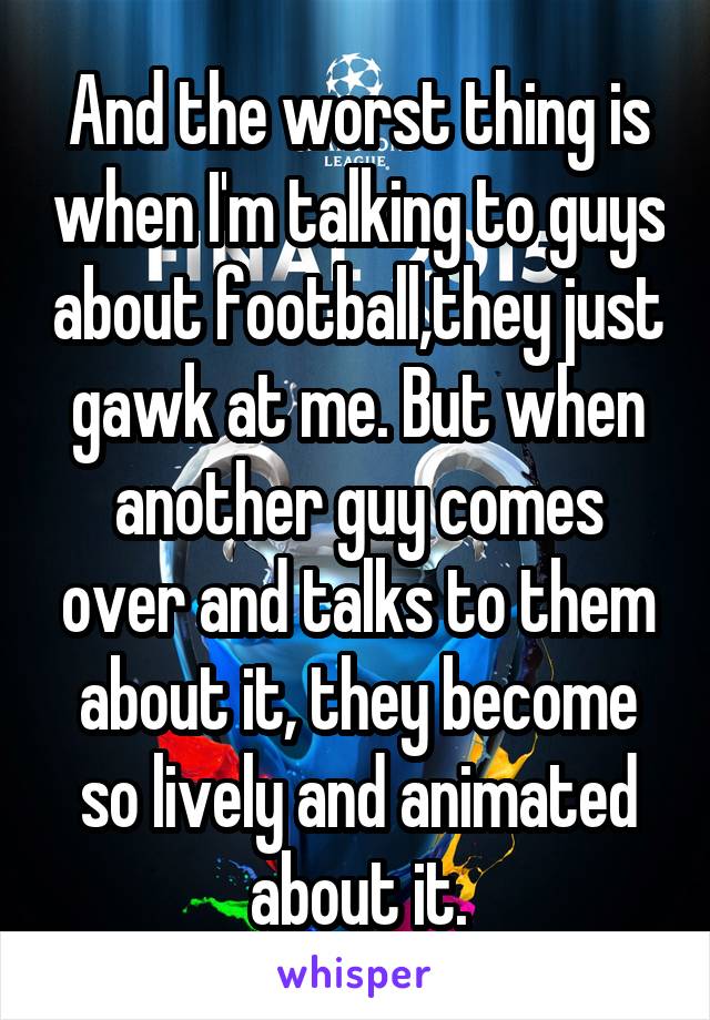 And the worst thing is when I'm talking to guys about football,they just gawk at me. But when another guy comes over and talks to them about it, they become so lively and animated about it.