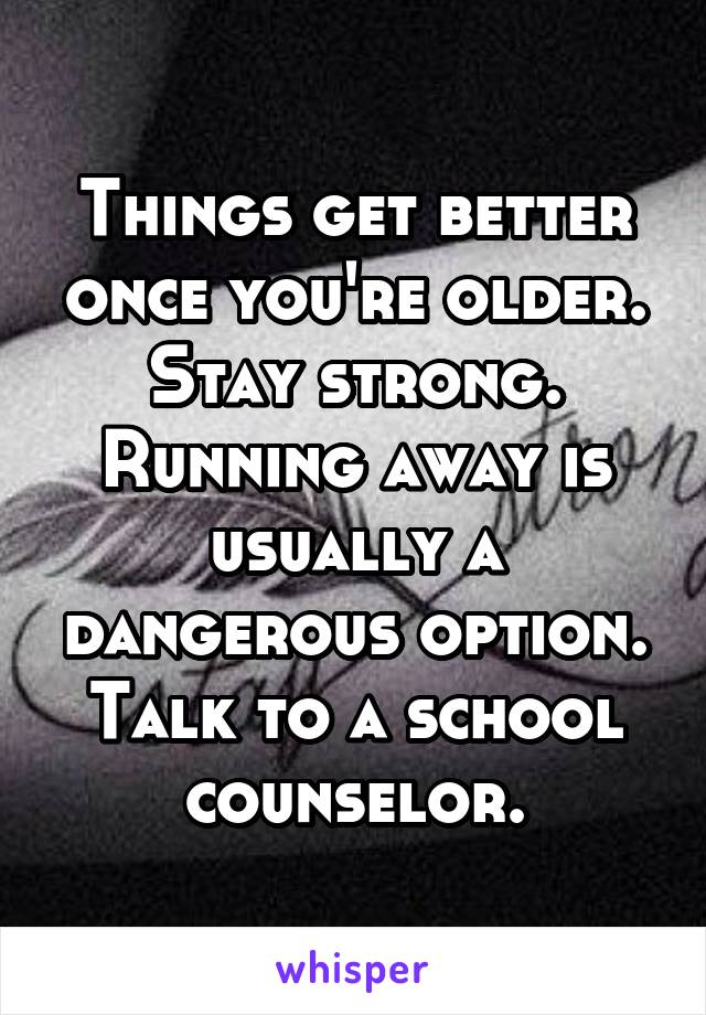 Things get better once you're older. Stay strong. Running away is usually a dangerous option. Talk to a school counselor.